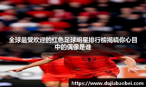 全球最受欢迎的红色足球明星排行榜揭晓你心目中的偶像是谁